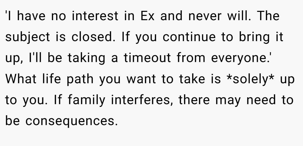 'I have no interest in Ex and never will. The subject is closed. If you continue to bring it up, I'll be taking a timeout from everyone.' What life path you want to take is *solely* up to you. If family interferes, there may need to be consequences.