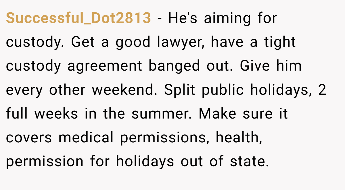 Successful_Dot2813 - He's aiming for custody. Get a good lawyer, have a tight custody agreement banged out. Give him every other weekend. Split public holidays, 2 full weeks in the summer. Make sure it covers medical permissions, health, permission for holidays out of state.