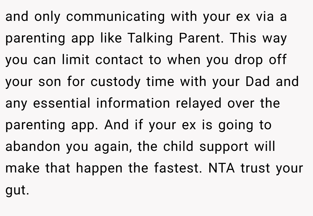 and only communicating with your ex via a parenting app like Talking Parent. This way you can limit contact to when you drop off your son for custody time with your Dad and any essential information relayed over the parenting app. And if your ex is going to abandon you again, the child support will make that happen the fastest. NTA trust your gut.