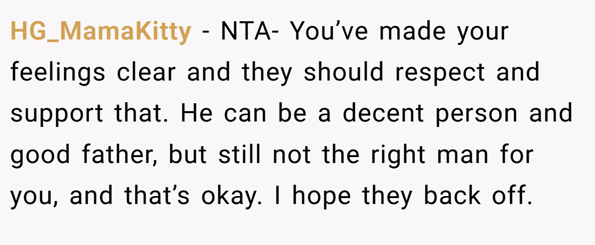 HG_MamaKitty - NTA- You’ve made your feelings clear and they should respect and support that. He can be a decent person and good father, but still not the right man for you, and that’s okay. I hope they back off.