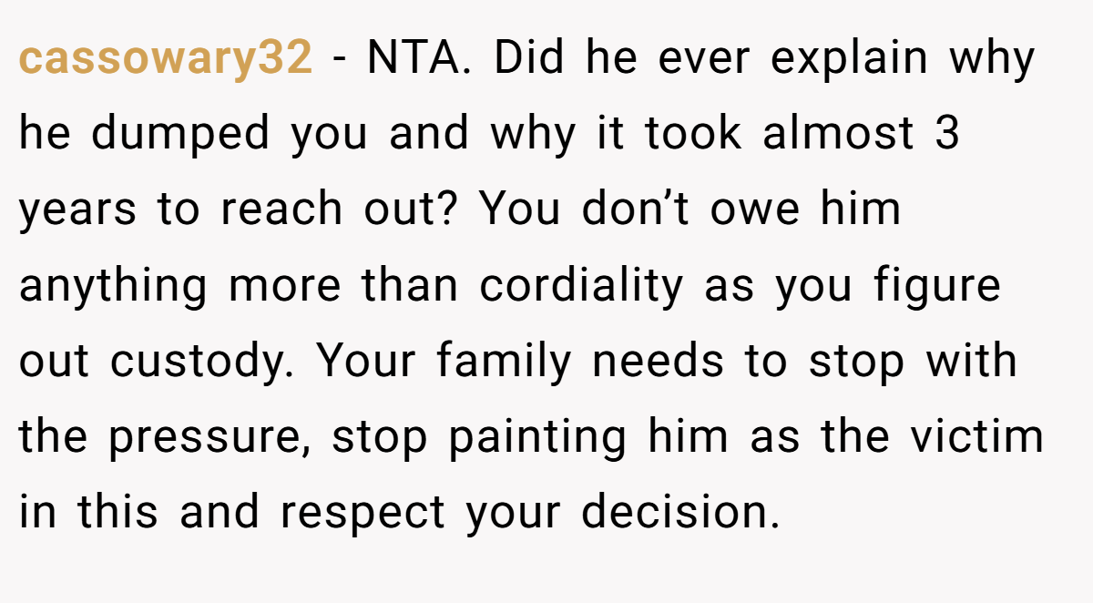 cassowary32 - NTA. Did he ever explain why he dumped you and why it took almost 3 years to reach out? You don’t owe him anything more than cordiality as you figure out custody. Your family needs to stop with the pressure, stop painting him as the victim in this and respect your decision.