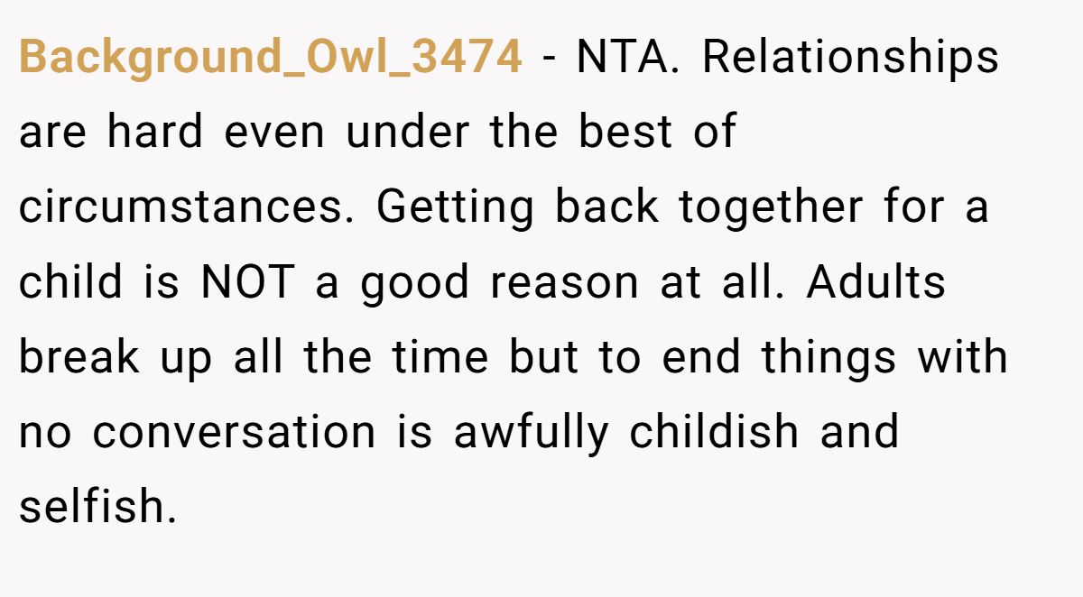 Background_Owl_3474 - NTA. Relationships are hard even under the best of circumstances. Getting back together for a child is NOT a good reason at all. Adults break up all the time but to end things with no conversation is awfully childish and selfish.