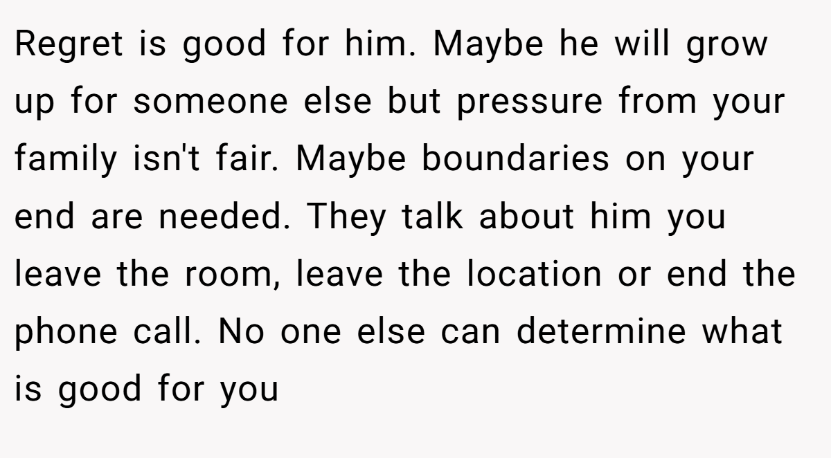 Regret is good for him. Maybe he will grow up for someone else but pressure from your family isn't fair. Maybe boundaries on your end are needed. They talk about him you leave the room, leave the location or end the phone call. No one else can determine what is good for you