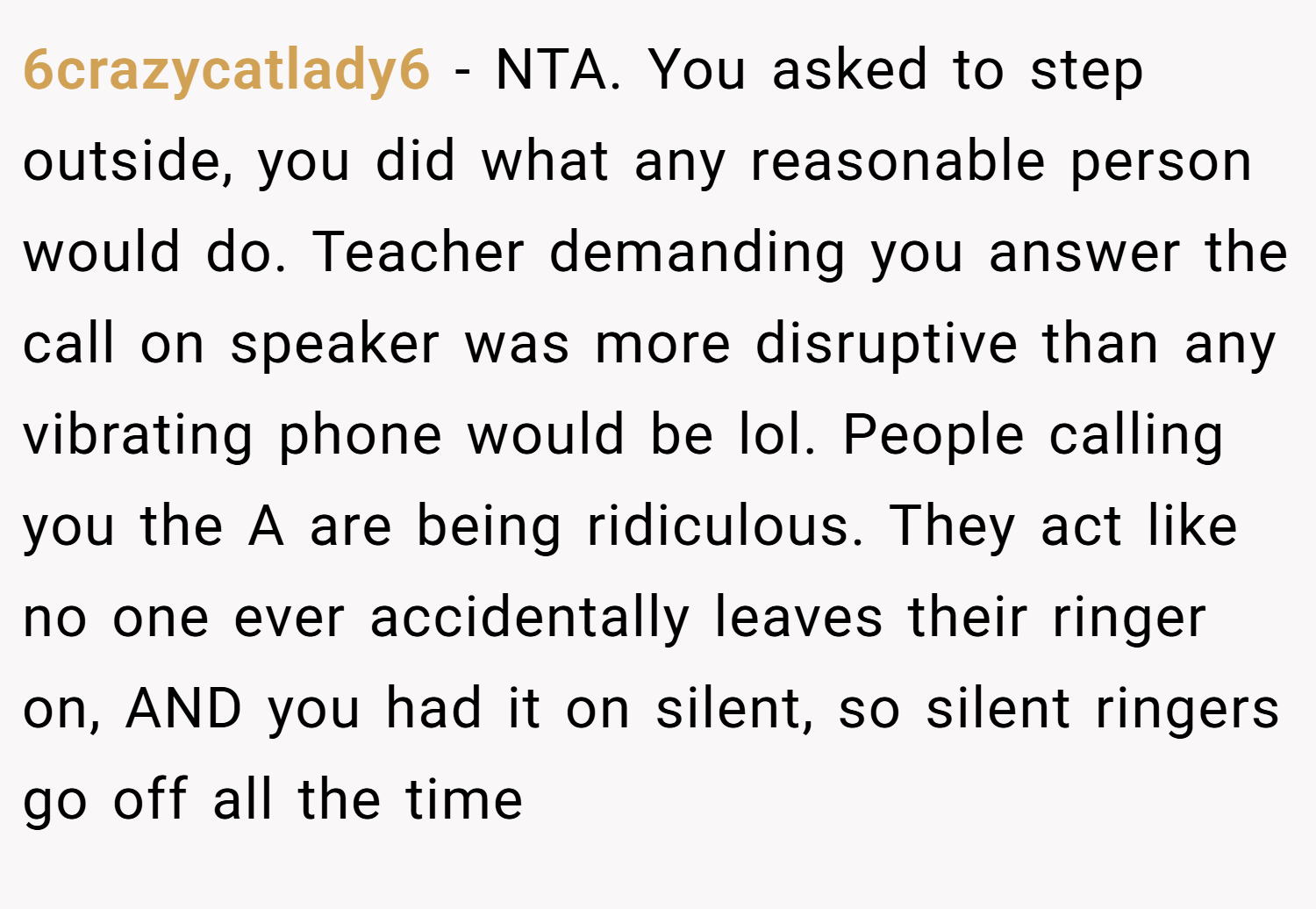 6crazycatlady6 − NTA. You asked to step outside, you did what any reasonable person would do. Teacher demanding you answer the call on speaker was more disruptive than any vibrating phone would be lol. People calling you the A are being ridiculous. They act like no one ever accidentally leaves their ringer on, AND you had it on silent, so silent ringers go off all the time