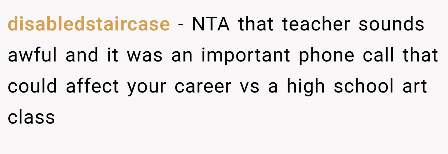 disabledstaircase − NTA that teacher sounds awful and it was an important phone call that could affect your career vs a high school art class