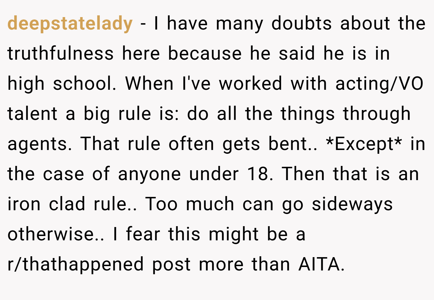 deepstatelady − I have many doubts about the truthfulness here because he said he is in high school. When I've worked with acting/VO talent a big rule is: do all the things through agents. That rule often gets bent.. *Except* in the case of anyone under 18. Then that is an iron clad rule.. Too much can go sideways otherwise.. I fear this might be a r/thathappened post more than AITA.