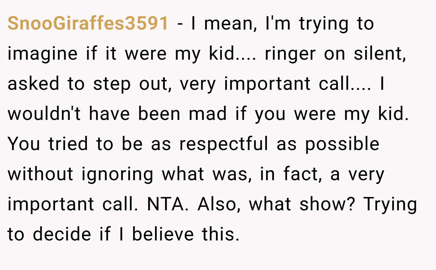 SnooGiraffes3591 − I mean, I'm trying to imagine if it were my kid.... ringer on silent, asked to step out, very important call.... I wouldn't have been mad if you were my kid. You tried to be as respectful as possible without ignoring what was, in fact, a very important call. NTA. Also, what show? Trying to decide if I believe this.