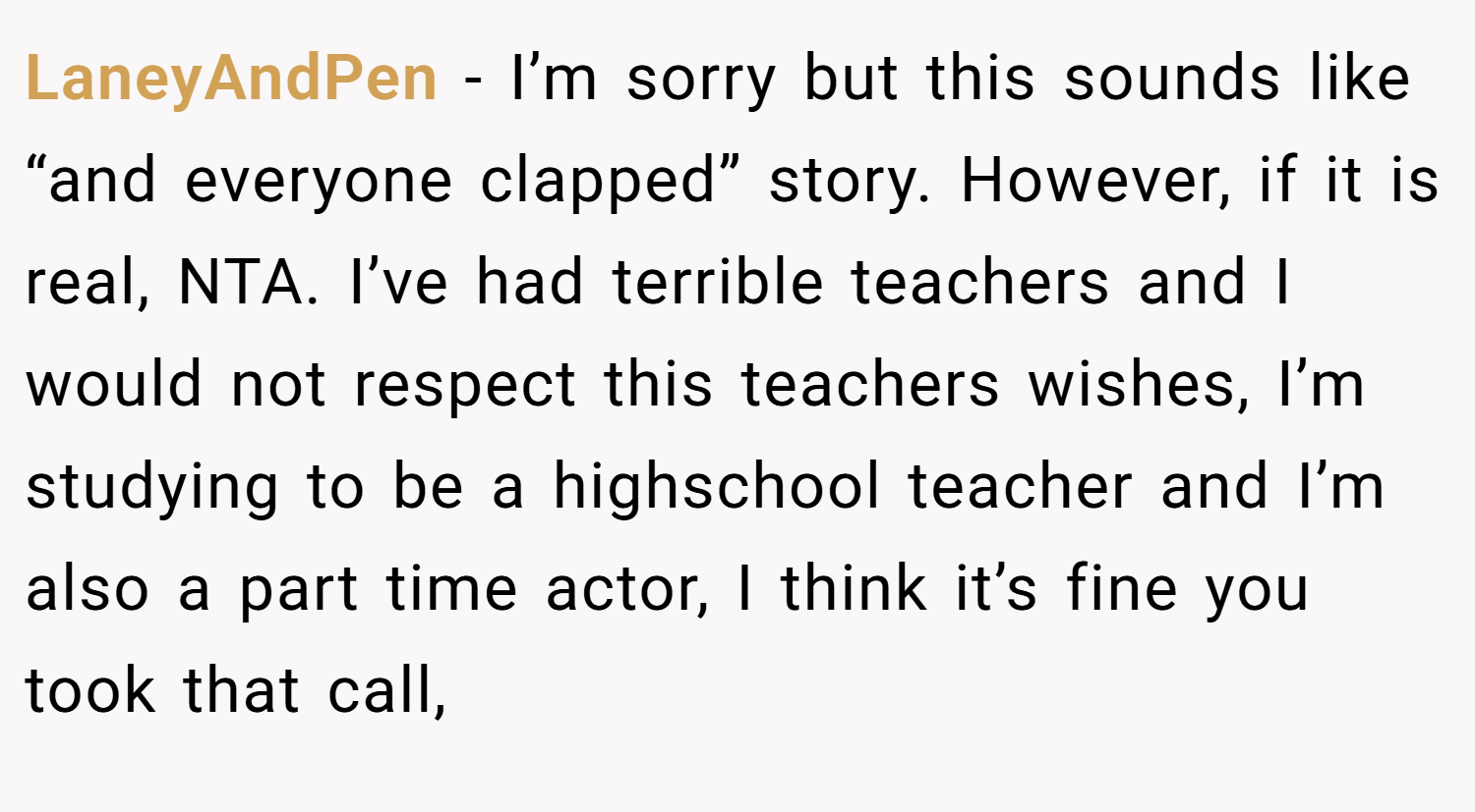 LaneyAndPen − I’m sorry but this sounds like “and everyone clapped” story. However, if it is real, NTA. I’ve had terrible teachers and I would not respect this teachers wishes, I’m studying to be a highschool teacher and I’m also a part time actor, I think it’s fine you took that call,