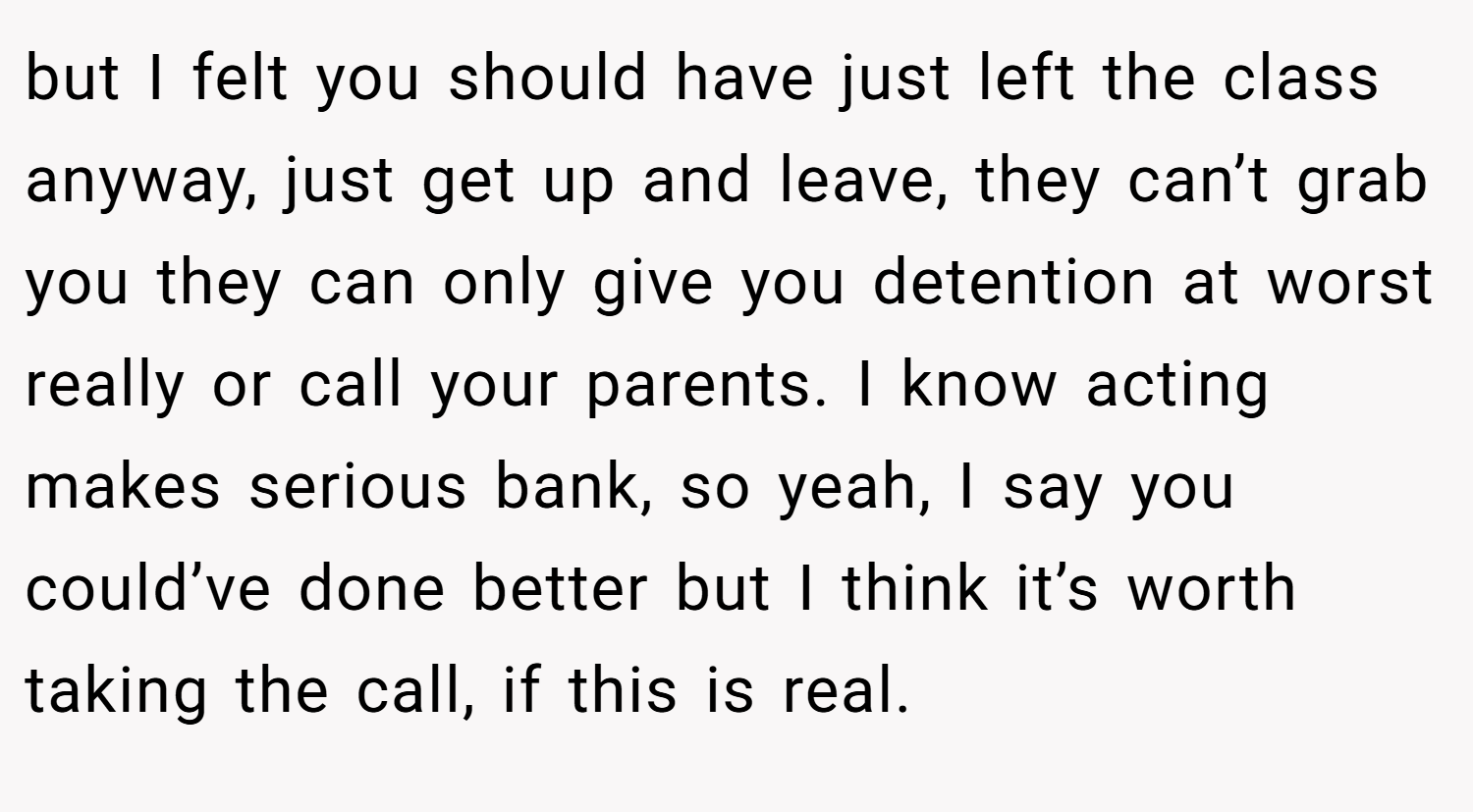 but I felt you should have just left the class anyway, just get up and leave, they can’t grab you they can only give you detention at worst really or call your parents. I know acting makes serious bank, so yeah, I say you could’ve done better but I think it’s worth taking the call, if this is real.