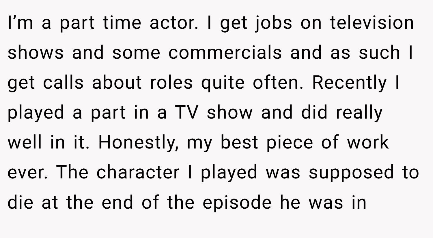 I’m a part time actor. I get jobs on television shows and some commercials and as such I get calls about roles quite often. Recently I played a part in a TV show and did really well in it. Honestly, my best piece of work ever. The character I played was supposed to die at the end of the episode he was in