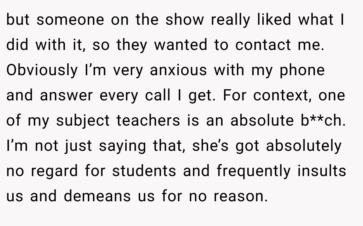 but someone on the show really liked what I did with it, so they wanted to contact me. Obviously I’m very anxious with my phone and answer every call I get. For context, one of my subject teachers is an absolute b**ch. I’m not just saying that, she’s got absolutely no regard for students and frequently insults us and demeans us for no reason.