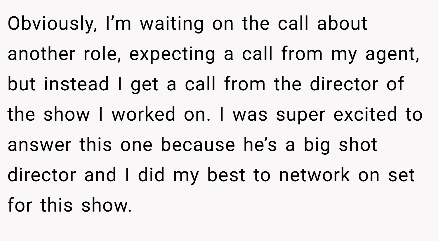 Obviously, I’m waiting on the call about another role, expecting a call from my agent, but instead I get a call from the director of the show I worked on. I was super excited to answer this one because he’s a big shot director and I did my best to network on set for this show.