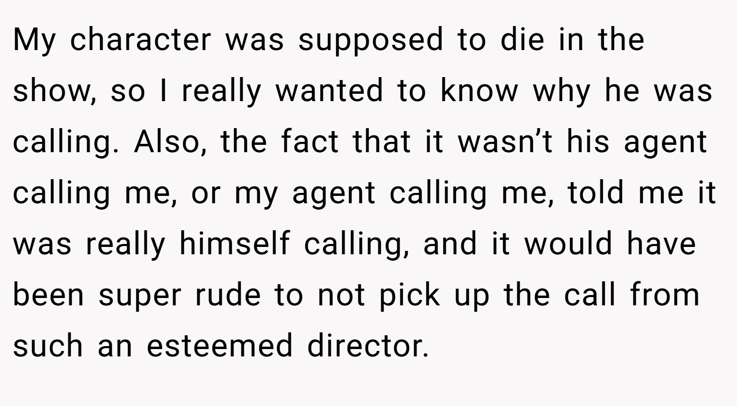 My character was supposed to die in the show, so I really wanted to know why he was calling. Also, the fact that it wasn’t his agent calling me, or my agent calling me, told me it was really himself calling, and it would have been super rude to not pick up the call from such an esteemed director.