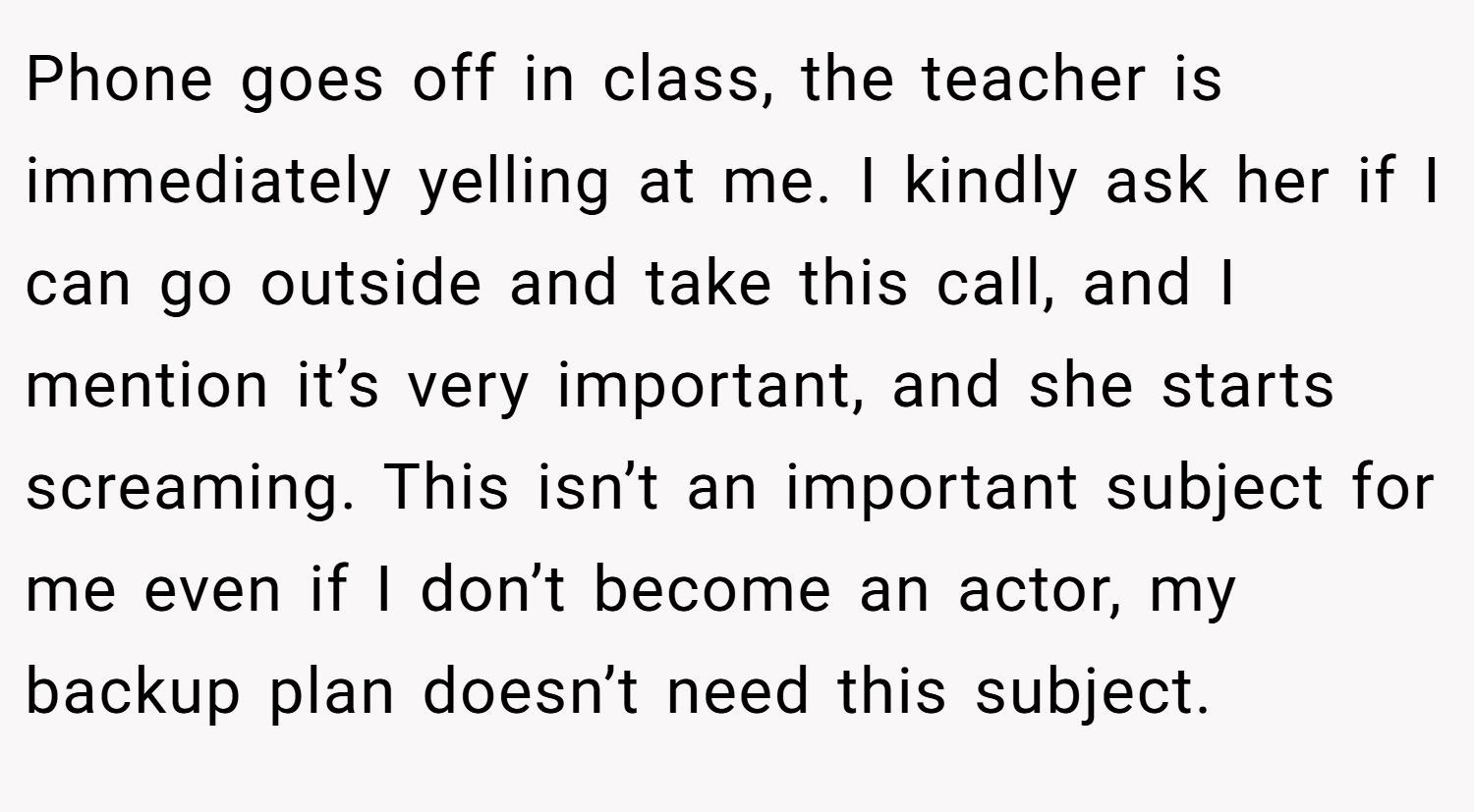 Phone goes off in class, the teacher is immediately yelling at me. I kindly ask her if I can go outside and take this call, and I mention it’s very important, and she starts screaming. This isn’t an important subject for me even if I don’t become an actor, my backup plan doesn’t need this subject.