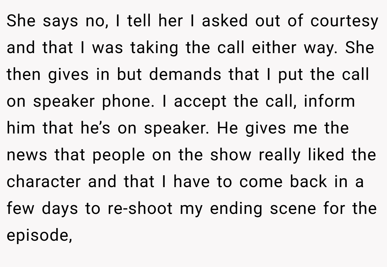 She says no, I tell her I asked out of courtesy and that I was taking the call either way. She then gives in but demands that I put the call on speaker phone. I accept the call, inform him that he’s on speaker. He gives me the news that people on the show really liked the character and that I have to come back in a few days to re-shoot my ending scene for the episode,