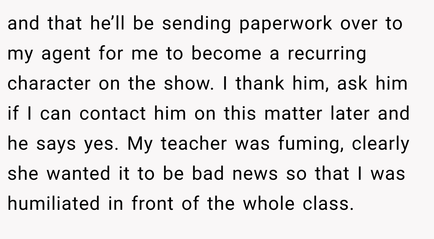 and that he’ll be sending paperwork over to my agent for me to become a recurring character on the show. I thank him, ask him if I can contact him on this matter later and he says yes. My teacher was fuming, clearly she wanted it to be bad news so that I was humiliated in front of the whole class.