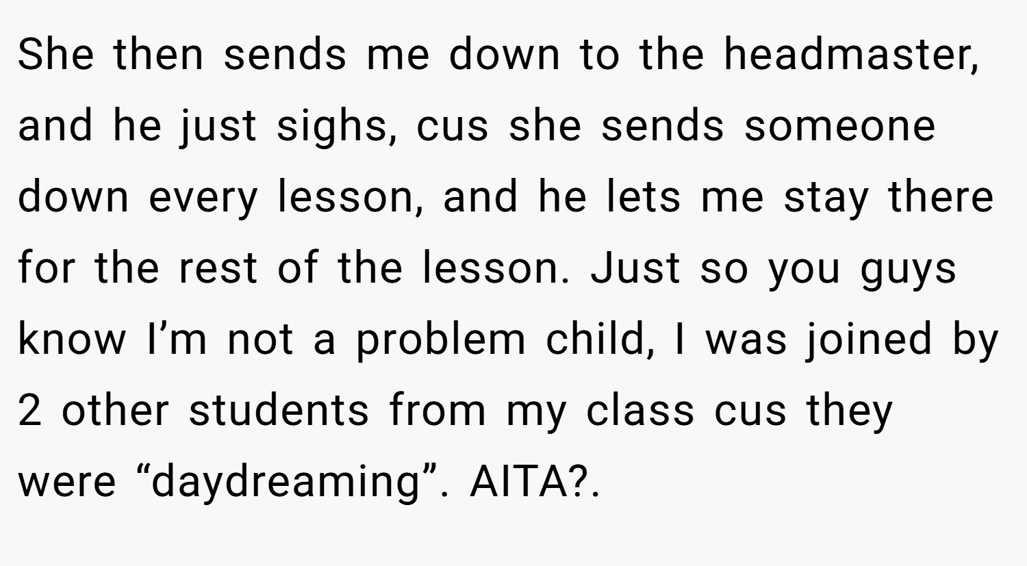She then sends me down to the headmaster, and he just sighs, cus she sends someone down every lesson, and he lets me stay there for the rest of the lesson. Just so you guys know I’m not a problem child, I was joined by 2 other students from my class cus they were “daydreaming”. AITA?. 