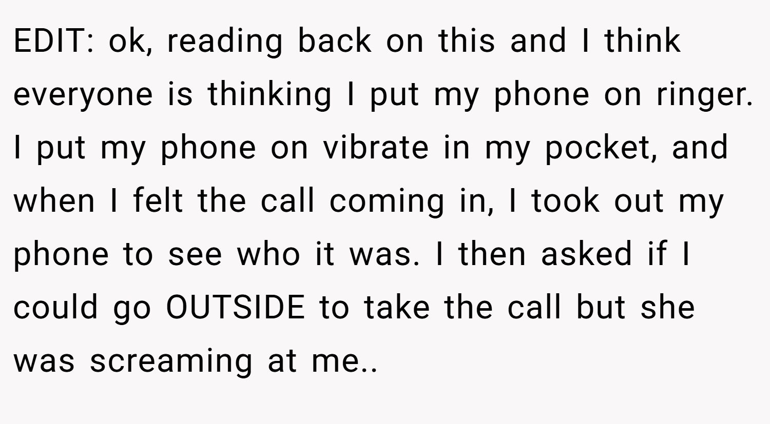 EDIT: ok, reading back on this and I think everyone is thinking I put my phone on ringer. I put my phone on vibrate in my pocket, and when I felt the call coming in, I took out my phone to see who it was. I then asked if I could go OUTSIDE to take the call but she was screaming at me.. ​
