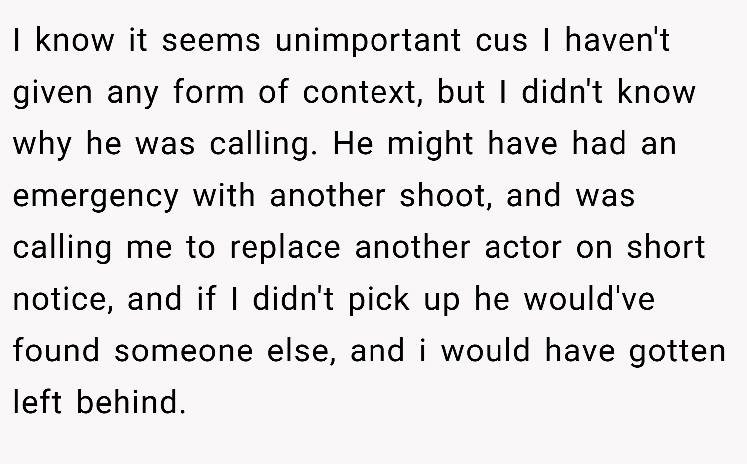 I know it seems unimportant cus I haven't given any form of context, but I didn't know why he was calling. He might have had an emergency with another shoot, and was calling me to replace another actor on short notice, and if I didn't pick up he would've found someone else, and i would have gotten left behind.