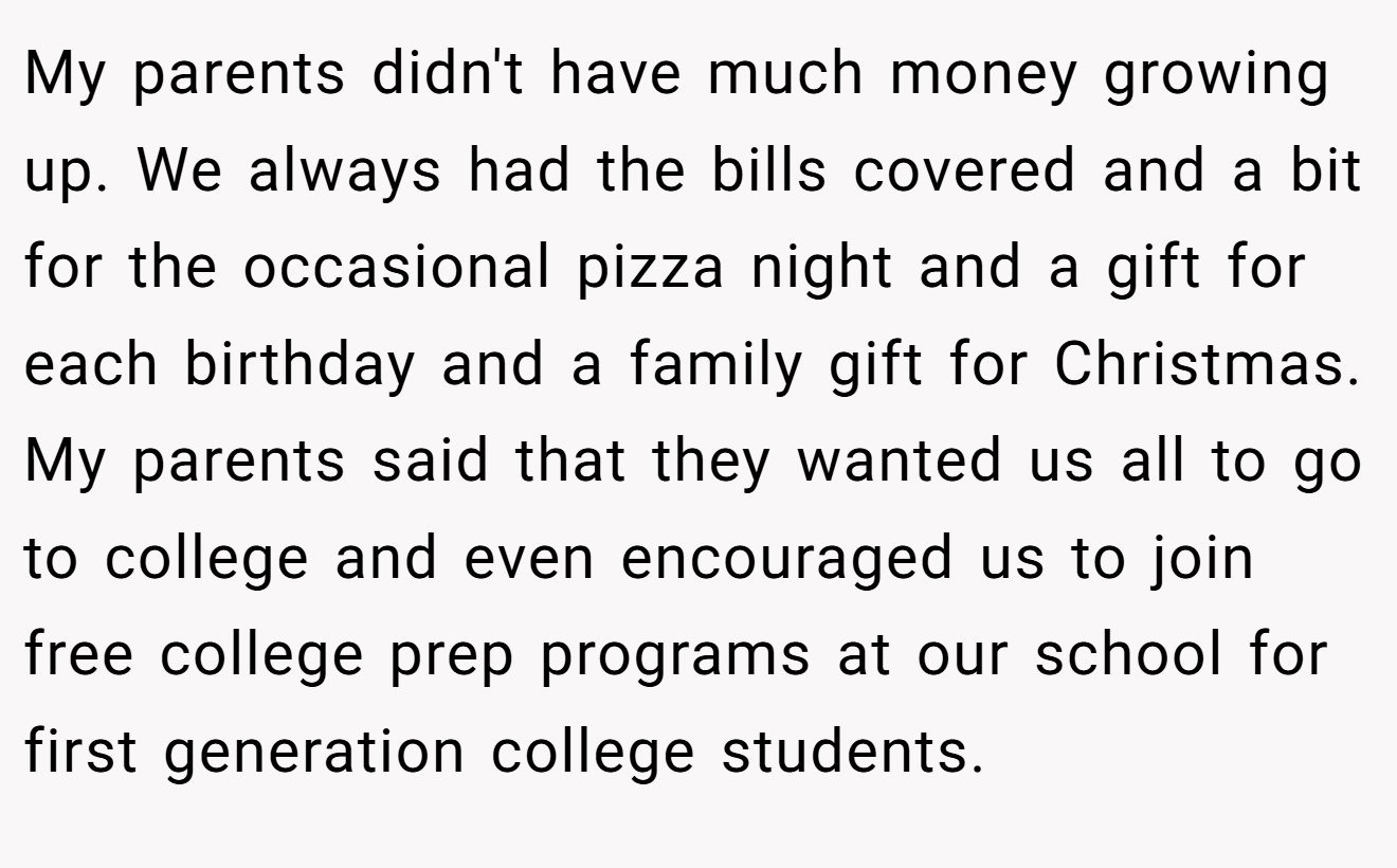 My parents didn't have much money growing up. We always had the bills covered and a bit for the occasional pizza night and a gift for each birthday and a family gift for Christmas. My parents said that they wanted us all to go to college and even encouraged us to join free college prep programs at our school for first generation college students.