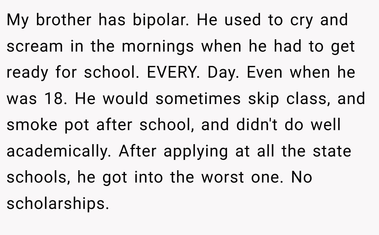 My brother has bipolar. He used to cry and scream in the mornings when he had to get ready for school. EVERY. Day. Even when he was 18. He would sometimes skip class, and smoke pot after school, and didn't do well academically. After applying at all the state schools, he got into the worst one. No scholarships.