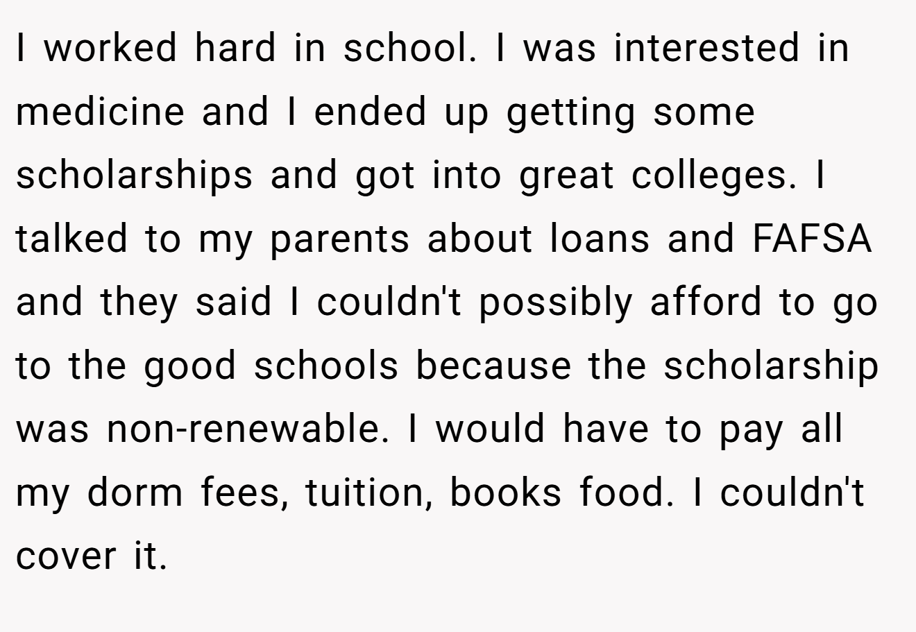 I worked hard in school. I was interested in medicine and I ended up getting some scholarships and got into great colleges. I talked to my parents about loans and FAFSA and they said I couldn't possibly afford to go to the good schools because the scholarship was non-renewable. I would have to pay all my dorm fees, tuition, books food. I couldn't cover it.