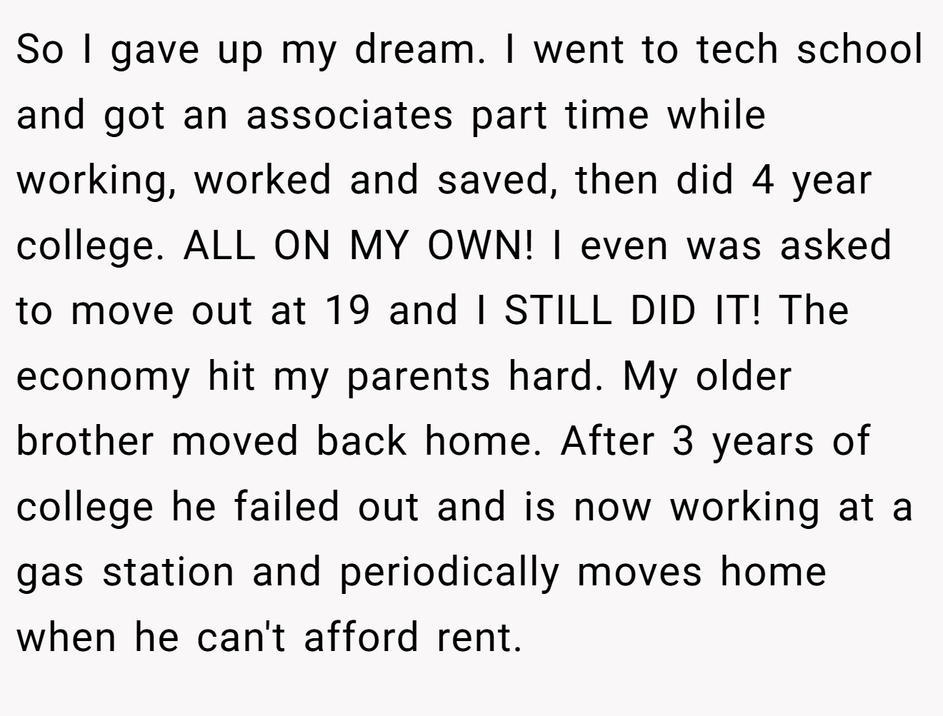 So I gave up my dream. I went to tech school and got an associates part time while working, worked and saved, then did 4 year college. ALL ON MY OWN! I even was asked to move out at 19 and I STILL DID IT! The economy hit my parents hard. My older brother moved back home. After 3 years of college he failed out and is now working at a gas station and periodically moves home when he can't afford rent.