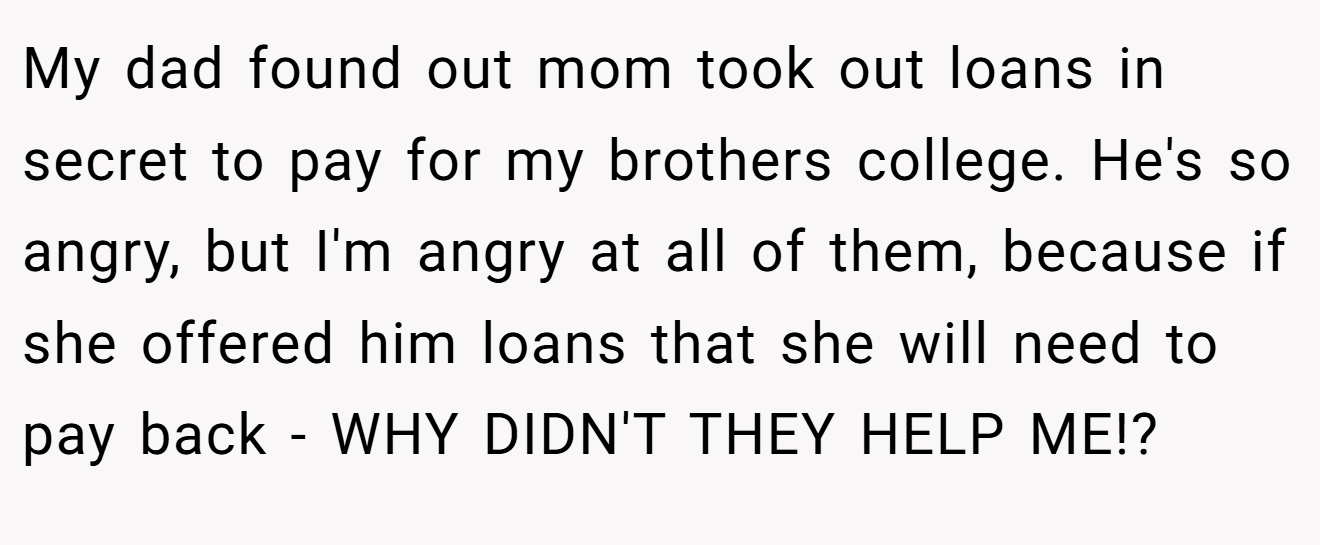 My dad found out mom took out loans in secret to pay for my brothers college. He's so angry, but I'm angry at all of them, because if she offered him loans that she will need to pay back - WHY DIDN'T THEY HELP ME!?
