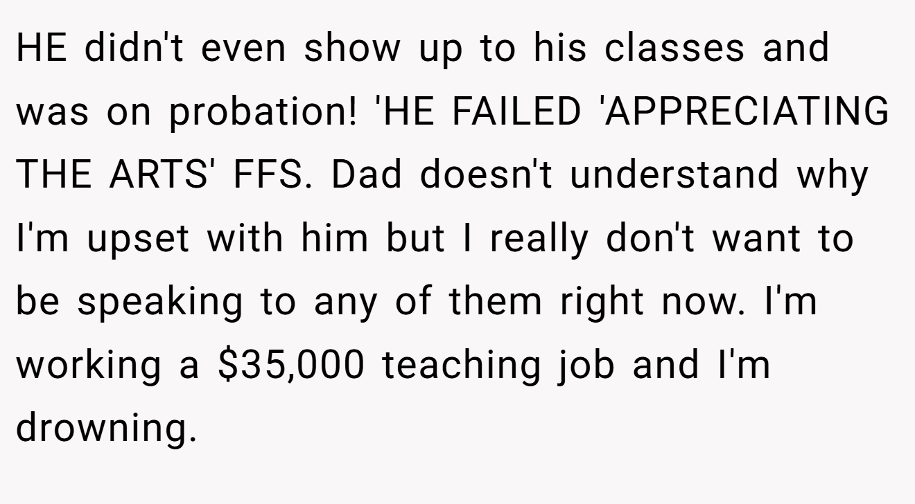 HE didn't even show up to his classes and was on probation! 'HE FAILED 'APPRECIATING THE ARTS' FFS. Dad doesn't understand why I'm upset with him but I really don't want to be speaking to any of them right now. I'm working a $35,000 teaching job and I'm drowning.