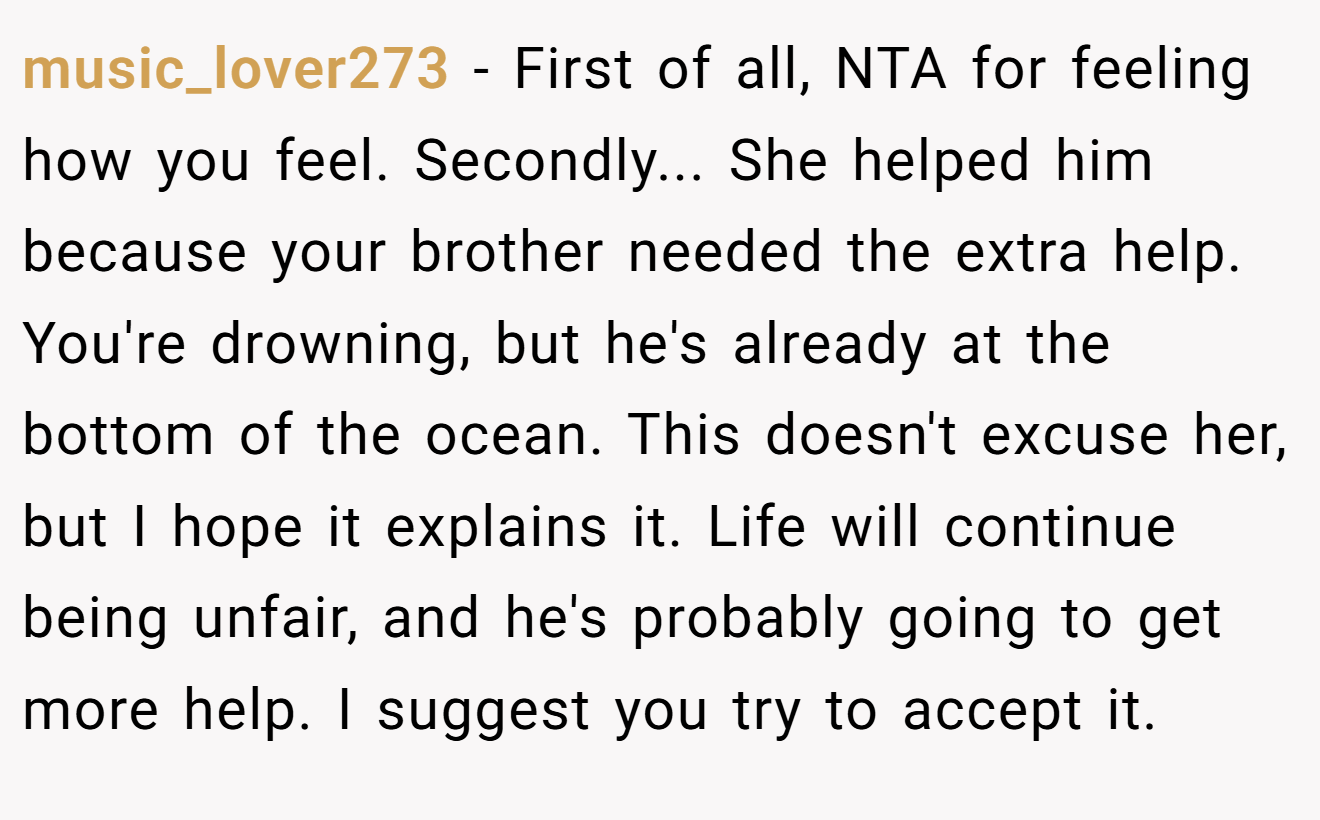music_lover273 − First of all, NTA for feeling how you feel. Secondly... She helped him because your brother needed the extra help. You're drowning, but he's already at the bottom of the ocean. This doesn't excuse her, but I hope it explains it. Life will continue being unfair, and he's probably going to get more help. I suggest you try to accept it.