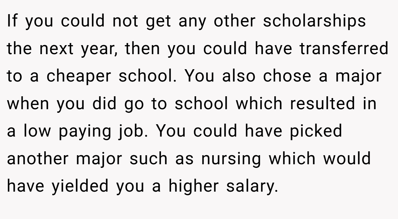 If you could not get any other scholarships the next year, then you could have transferred to a cheaper school. You also chose a major when you did go to school which resulted in a low paying job. You could have picked another major such as nursing which would have yielded you a higher salary.