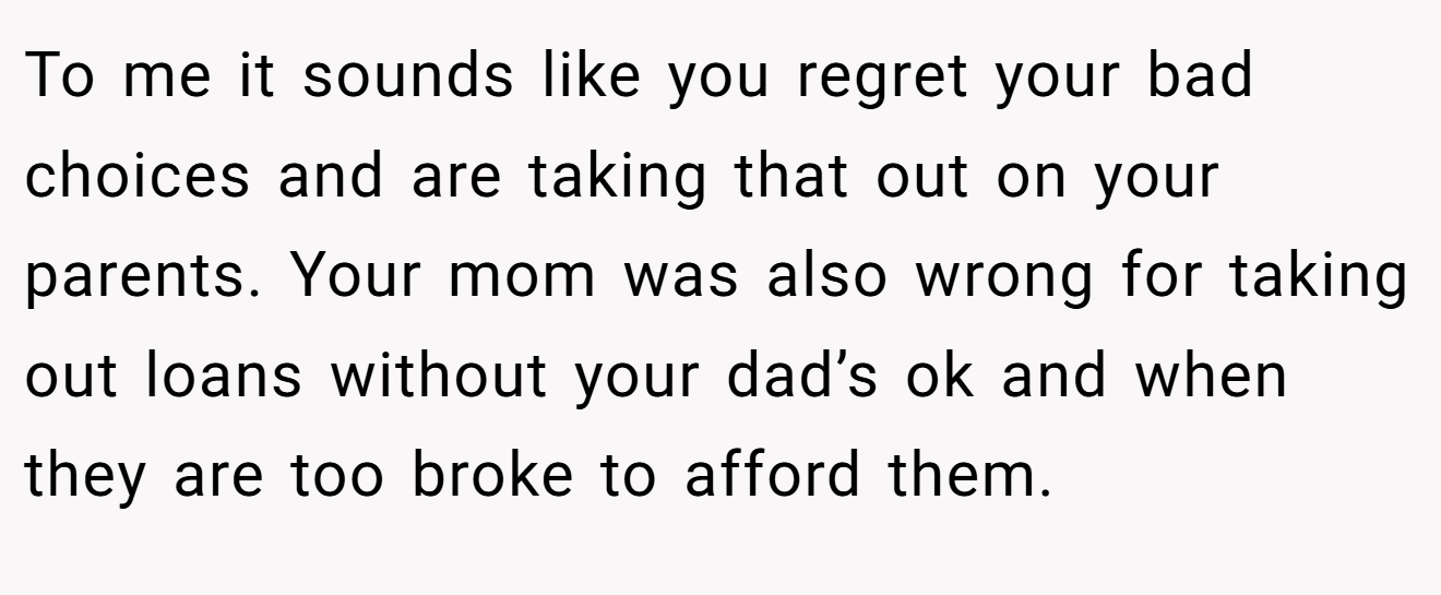 To me it sounds like you regret your bad choices and are taking that out on your parents. Your mom was also wrong for taking out loans without your dad’s ok and when they are too broke to afford them.