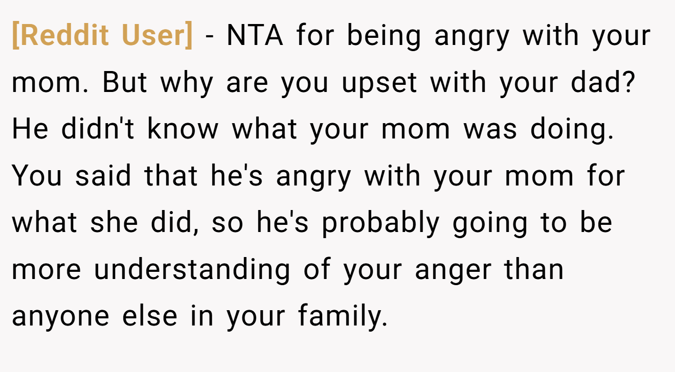 [Reddit User] − NTA for being angry with your mom. But why are you upset with your dad? He didn't know what your mom was doing. You said that he's angry with your mom for what she did, so he's probably going to be more understanding of your anger than anyone else in your family.