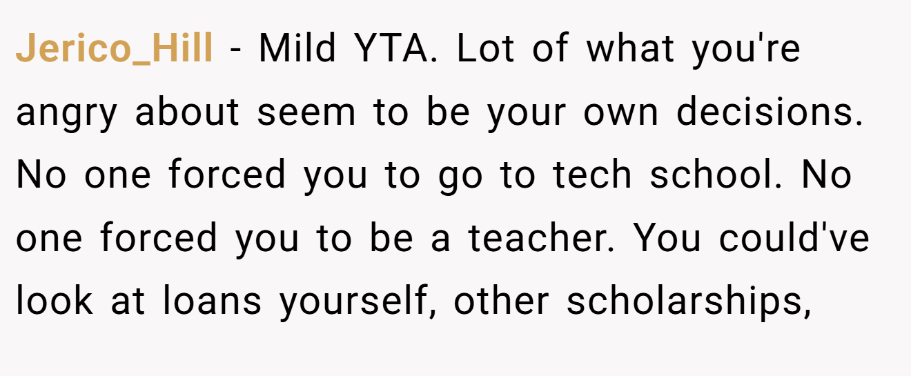 Jerico_Hill − Mild YTA. Lot of what you're angry about seem to be your own decisions. No one forced you to go to tech school. No one forced you to be a teacher. You could've look at loans yourself, other scholarships,