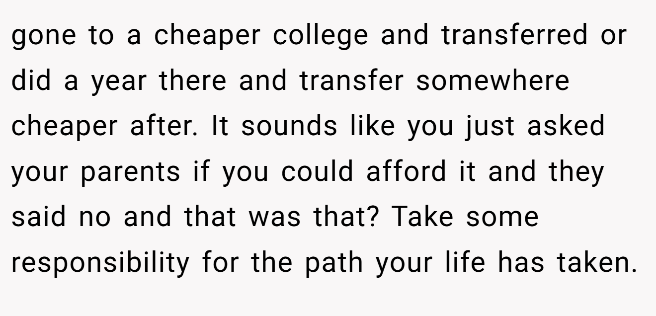 gone to a cheaper college and transferred or did a year there and transfer somewhere cheaper after. It sounds like you just asked your parents if you could afford it and they said no and that was that? Take some responsibility for the path your life has taken.