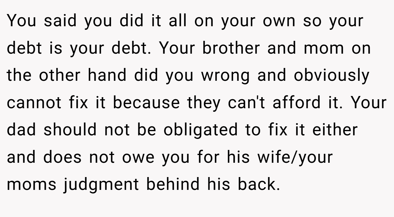You said you did it all on your own so your debt is your debt. Your brother and mom on the other hand did you wrong and obviously cannot fix it because they can't afford it. Your dad should not be obligated to fix it either and does not owe you for his wife/your moms judgment behind his back.
