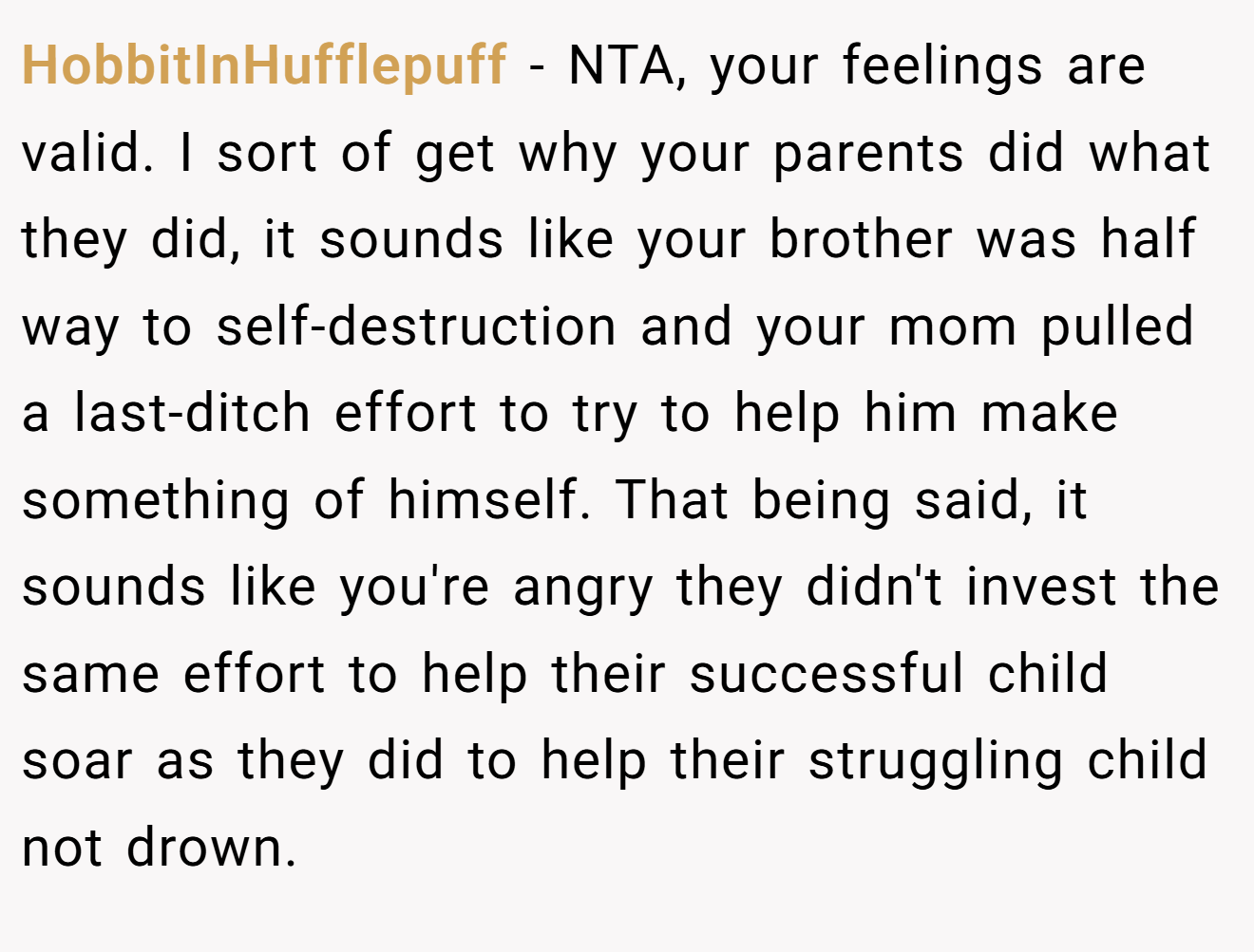 HobbitInHufflepuff − NTA, your feelings are valid. I sort of get why your parents did what they did, it sounds like your brother was half way to self-destruction and your mom pulled a last-ditch effort to try to help him make something of himself. That being said, it sounds like you're angry they didn't invest the same effort to help their successful child soar as they did to help their struggling child not drown.