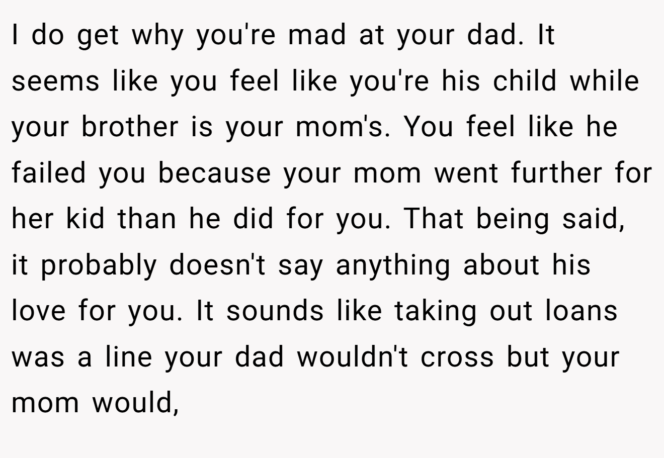 I do get why you're mad at your dad. It seems like you feel like you're his child while your brother is your mom's. You feel like he failed you because your mom went further for her kid than he did for you. That being said, it probably doesn't say anything about his love for you. It sounds like taking out loans was a line your dad wouldn't cross but your mom would,