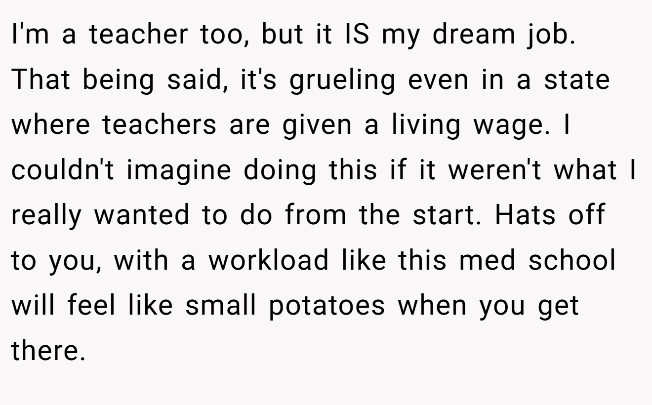 I'm a teacher too, but it IS my dream job. That being said, it's grueling even in a state where teachers are given a living wage. I couldn't imagine doing this if it weren't what I really wanted to do from the start. Hats off to you, with a workload like this med school will feel like small potatoes when you get there.