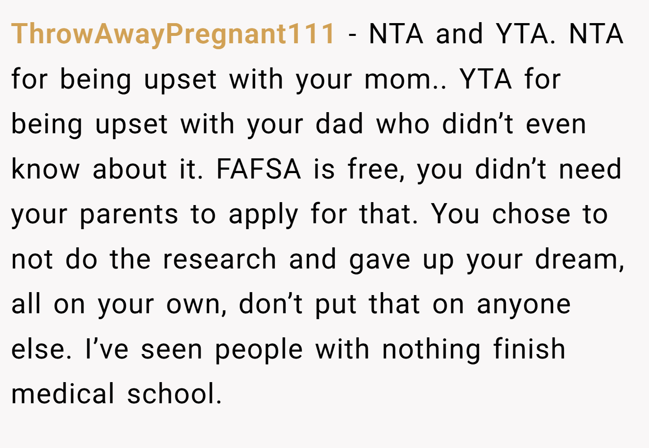 ThrowAwayPregnant111 − NTA and YTA. NTA for being upset with your mom.. YTA for being upset with your dad who didn’t even know about it. FAFSA is free, you didn’t need your parents to apply for that. You chose to not do the research and gave up your dream, all on your own, don’t put that on anyone else. I’ve seen people with nothing finish medical school.