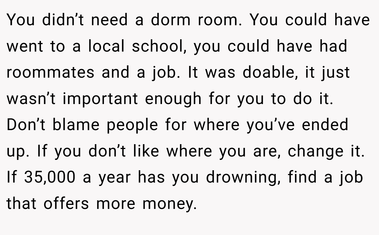 You didn’t need a dorm room. You could have went to a local school, you could have had roommates and a job. It was doable, it just wasn’t important enough for you to do it. Don’t blame people for where you’ve ended up. If you don’t like where you are, change it. If 35,000 a year has you drowning, find a job that offers more money.