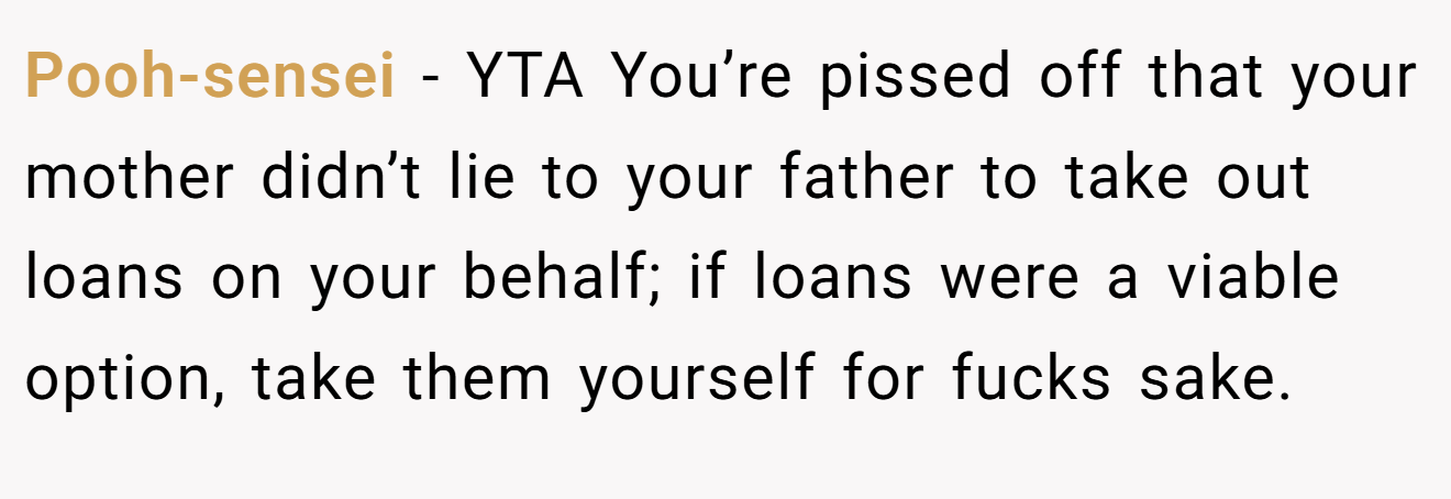 Pooh-sensei − YTA You’re pissed off that your mother didn’t lie to your father to take out loans on your behalf; if loans were a viable option, take them yourself for fucks sake.