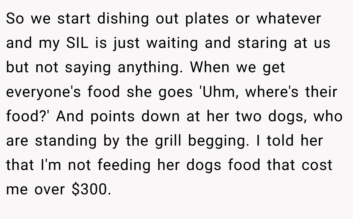 So we start dishing out plates or whatever and my SIL is just waiting and staring at us but not saying anything. When we get everyone's food she goes 'Uhm, where's their food?' And points down at her two dogs, who are standing by the grill begging. I told her that I'm not feeding her dogs food that cost me over $300.