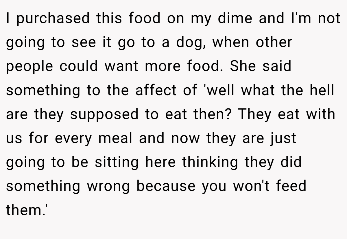 I purchased this food on my dime and I'm not going to see it go to a dog, when other people could want more food. She said something to the affect of 'well what the hell are they supposed to eat then? They eat with us for every meal and now they are just going to be sitting here thinking they did something wrong because you won't feed them.'