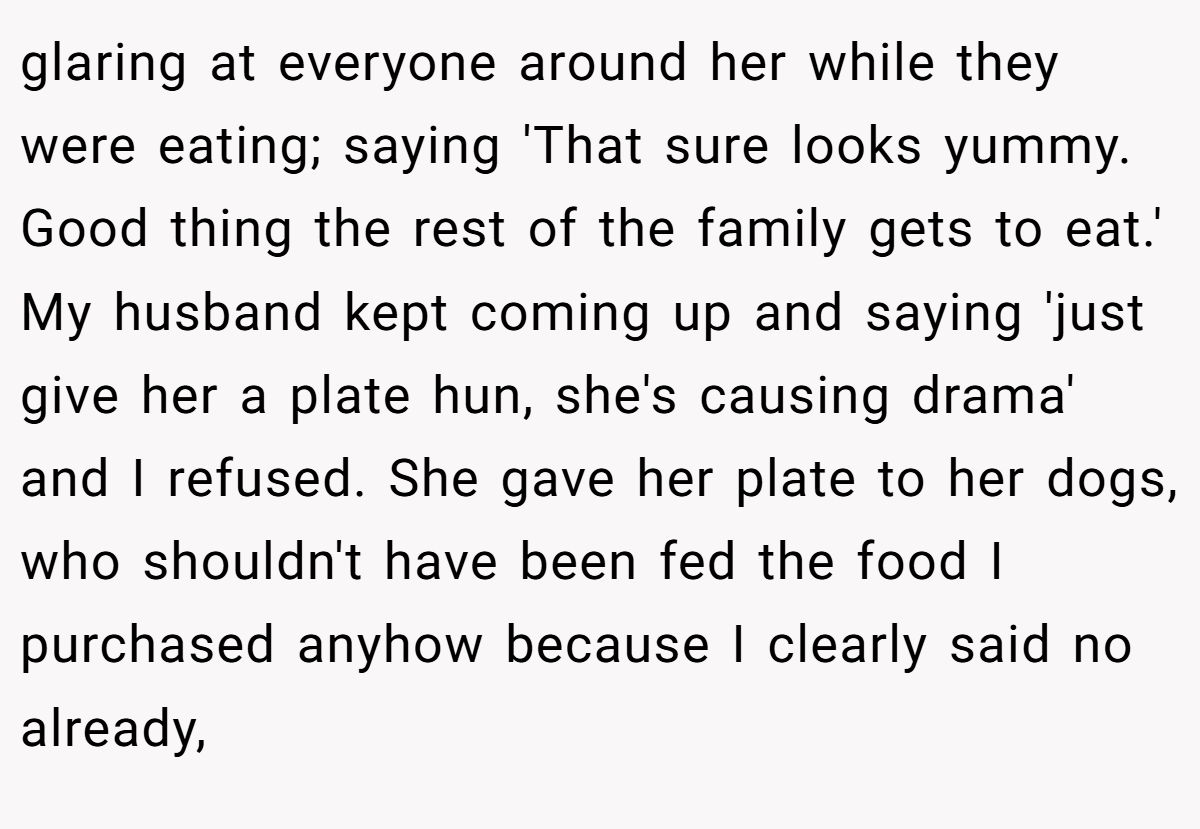 glaring at everyone around her while they were eating; saying 'That sure looks yummy. Good thing the rest of the family gets to eat.' My husband kept coming up and saying 'just give her a plate hun, she's causing drama' and I refused. She gave her plate to her dogs, who shouldn't have been fed the food I purchased anyhow because I clearly said no already,