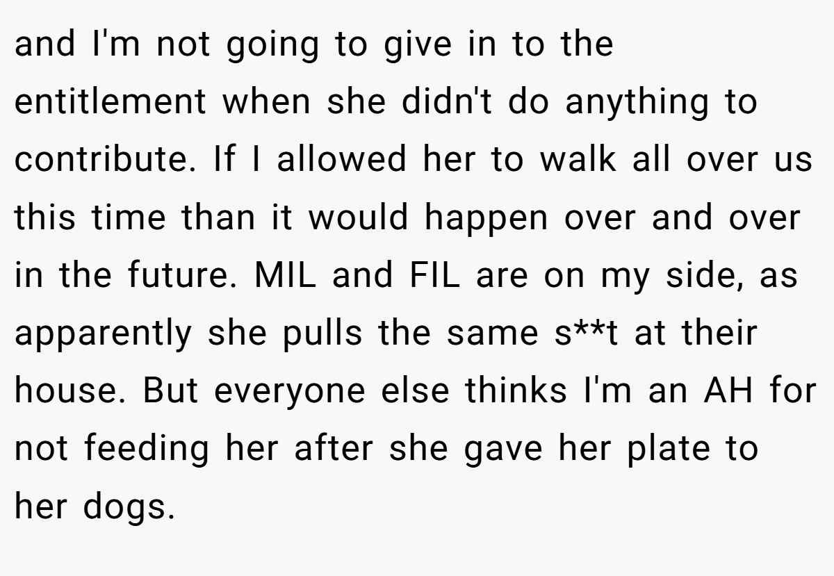 and I'm not going to give in to the entitlement when she didn't do anything to contribute. If I allowed her to walk all over us this time than it would happen over and over in the future. MIL and FIL are on my side, as apparently she pulls the same s**t at their house. But everyone else thinks I'm an AH for not feeding her after she gave her plate to her dogs.
