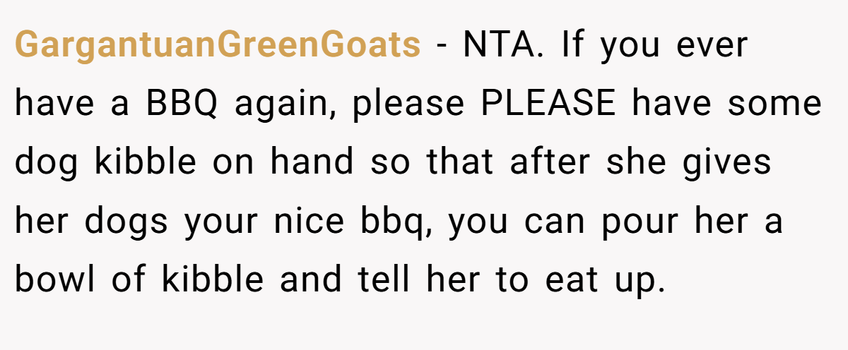 GargantuanGreenGoats - NTA. If you ever have a BBQ again, please PLEASE have some dog kibble on hand so that after she gives her dogs your nice bbq, you can pour her a bowl of kibble and tell her to eat up.