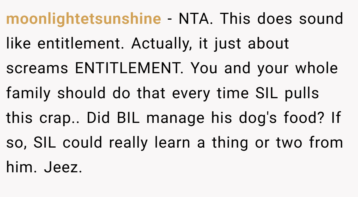 moonlightetsunshine - NTA. This does sound like entitlement. Actually, it just about screams ENTITLEMENT. You and your whole family should do that every time SIL pulls this crap.. Did BIL manage his dog's food? If so, SIL could really learn a thing or two from him. Jeez.