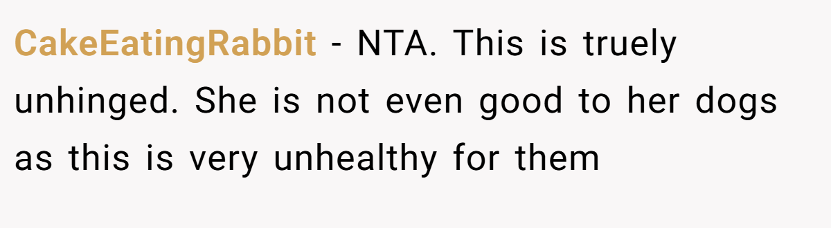CakeEatingRabbit - NTA. This is truely unhinged. She is not even good to her dogs as this is very unhealthy for them