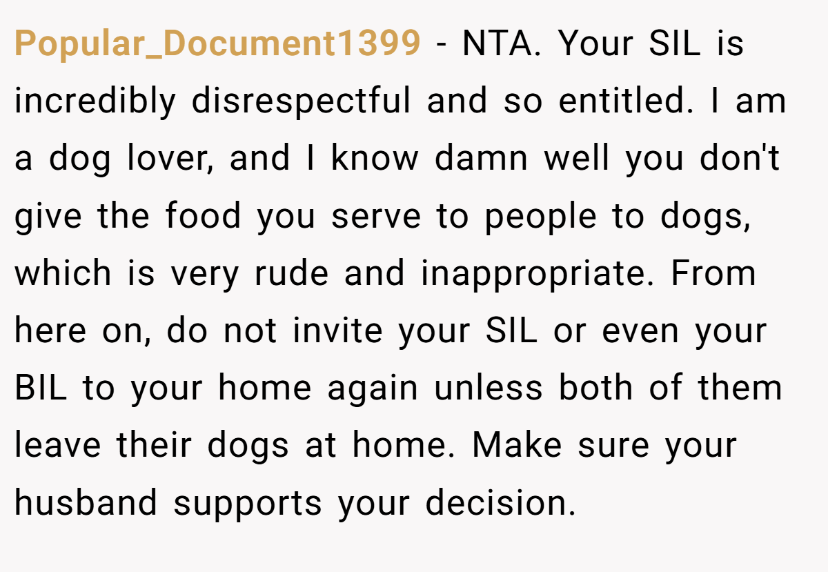 Popular_Document1399 - NTA. Your SIL is incredibly disrespectful and so entitled. I am a dog lover, and I know damn well you don't give the food you serve to people to dogs, which is very rude and inappropriate. From here on, do not invite your SIL or even your BIL to your home again unless both of them leave their dogs at home. Make sure your husband supports your decision.
